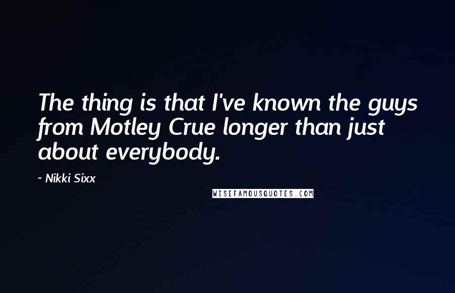 Nikki Sixx Quotes: The thing is that I've known the guys from Motley Crue longer than just about everybody.