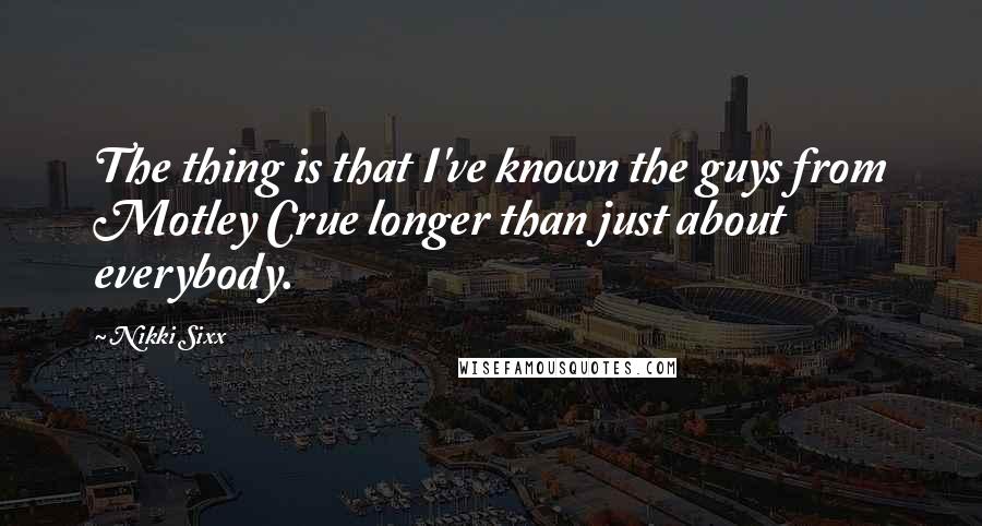 Nikki Sixx Quotes: The thing is that I've known the guys from Motley Crue longer than just about everybody.