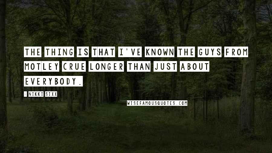 Nikki Sixx Quotes: The thing is that I've known the guys from Motley Crue longer than just about everybody.