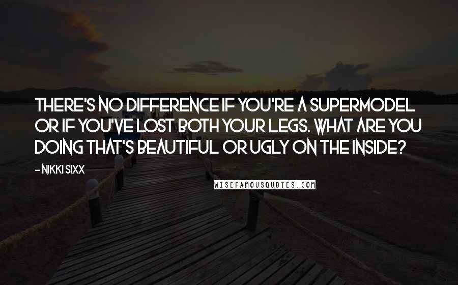 Nikki Sixx Quotes: There's no difference if you're a supermodel or if you've lost both your legs. What are you doing that's beautiful or ugly on the inside?