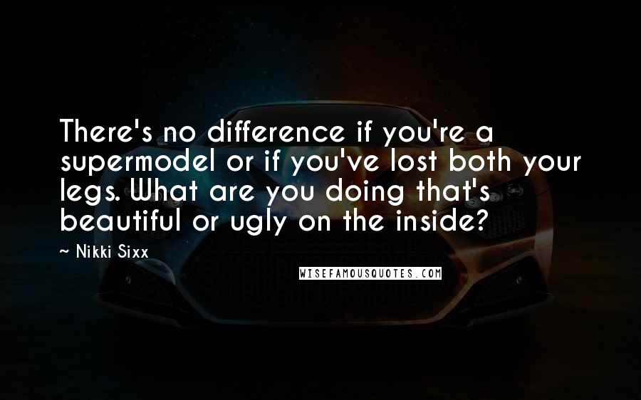 Nikki Sixx Quotes: There's no difference if you're a supermodel or if you've lost both your legs. What are you doing that's beautiful or ugly on the inside?