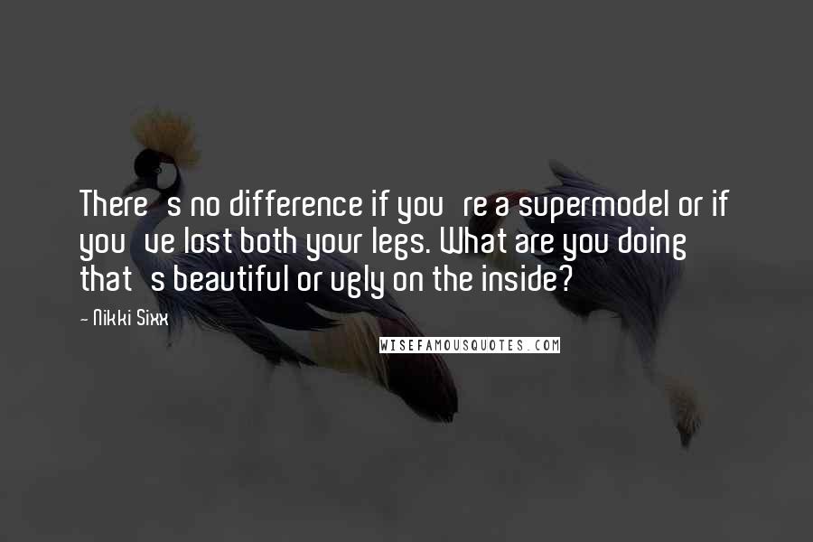 Nikki Sixx Quotes: There's no difference if you're a supermodel or if you've lost both your legs. What are you doing that's beautiful or ugly on the inside?