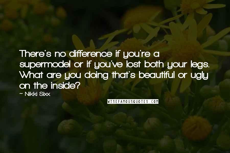 Nikki Sixx Quotes: There's no difference if you're a supermodel or if you've lost both your legs. What are you doing that's beautiful or ugly on the inside?