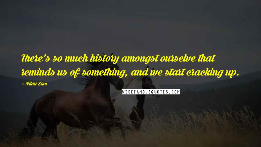 Nikki Sixx Quotes: There's so much history amongst ourselve that reminds us of something, and we start cracking up.