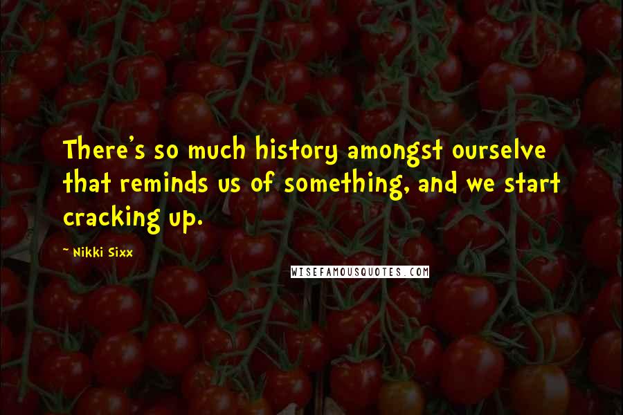 Nikki Sixx Quotes: There's so much history amongst ourselve that reminds us of something, and we start cracking up.