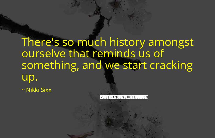 Nikki Sixx Quotes: There's so much history amongst ourselve that reminds us of something, and we start cracking up.