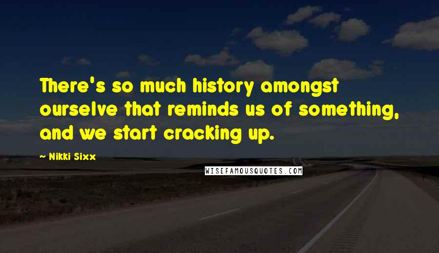 Nikki Sixx Quotes: There's so much history amongst ourselve that reminds us of something, and we start cracking up.