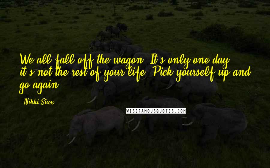 Nikki Sixx Quotes: We all fall off the wagon. It's only one day; it's not the rest of your life. Pick yourself up and go again.