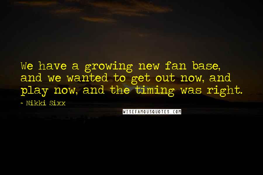 Nikki Sixx Quotes: We have a growing new fan base, and we wanted to get out now, and play now, and the timing was right.