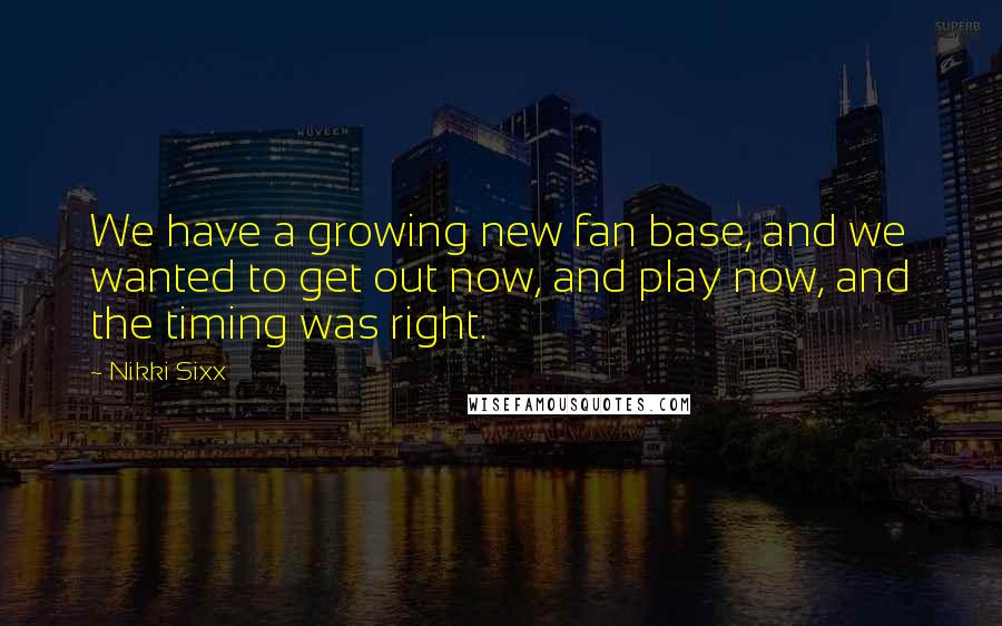 Nikki Sixx Quotes: We have a growing new fan base, and we wanted to get out now, and play now, and the timing was right.