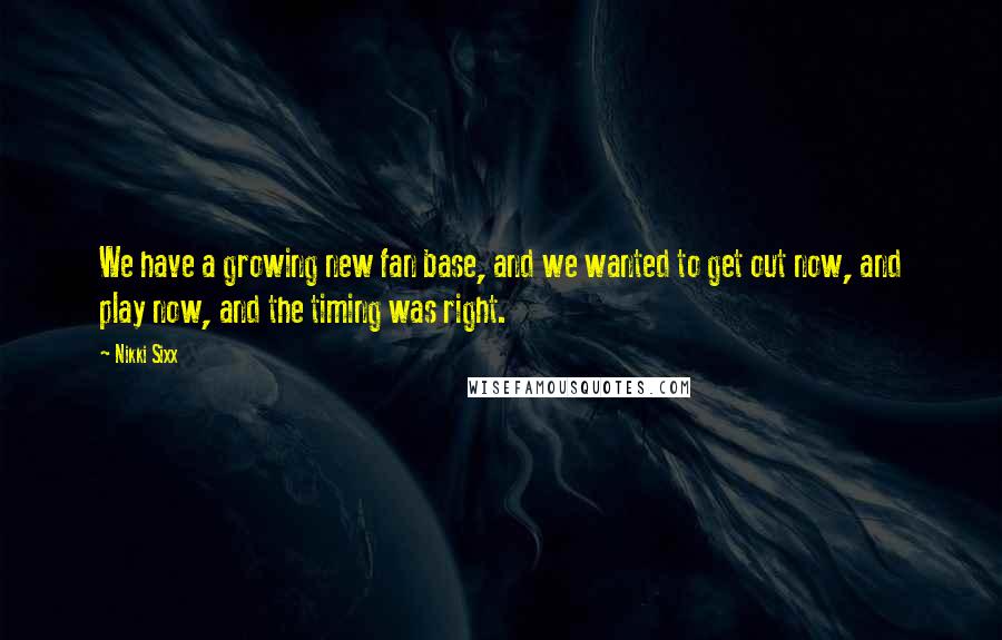 Nikki Sixx Quotes: We have a growing new fan base, and we wanted to get out now, and play now, and the timing was right.