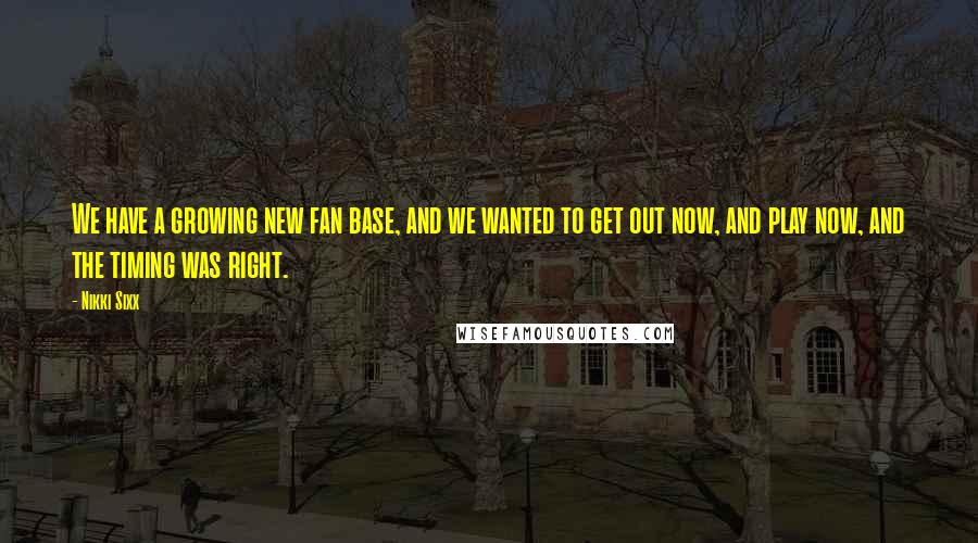 Nikki Sixx Quotes: We have a growing new fan base, and we wanted to get out now, and play now, and the timing was right.