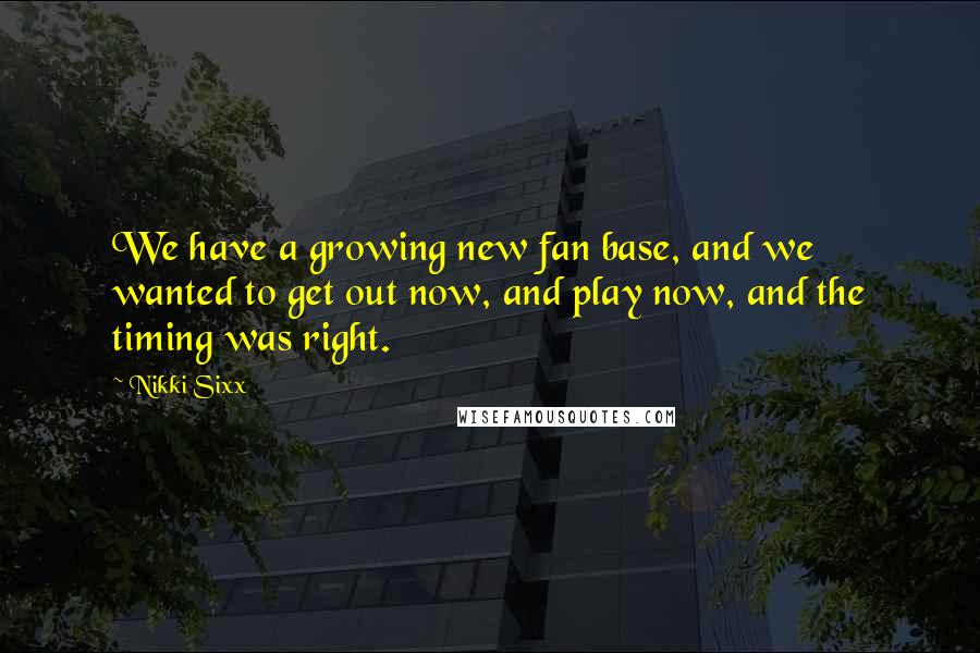 Nikki Sixx Quotes: We have a growing new fan base, and we wanted to get out now, and play now, and the timing was right.