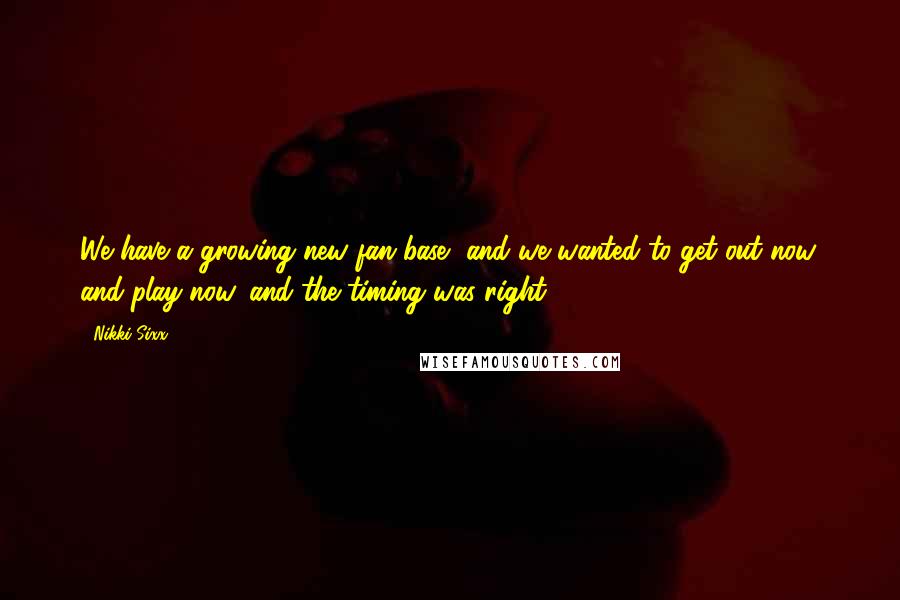 Nikki Sixx Quotes: We have a growing new fan base, and we wanted to get out now, and play now, and the timing was right.