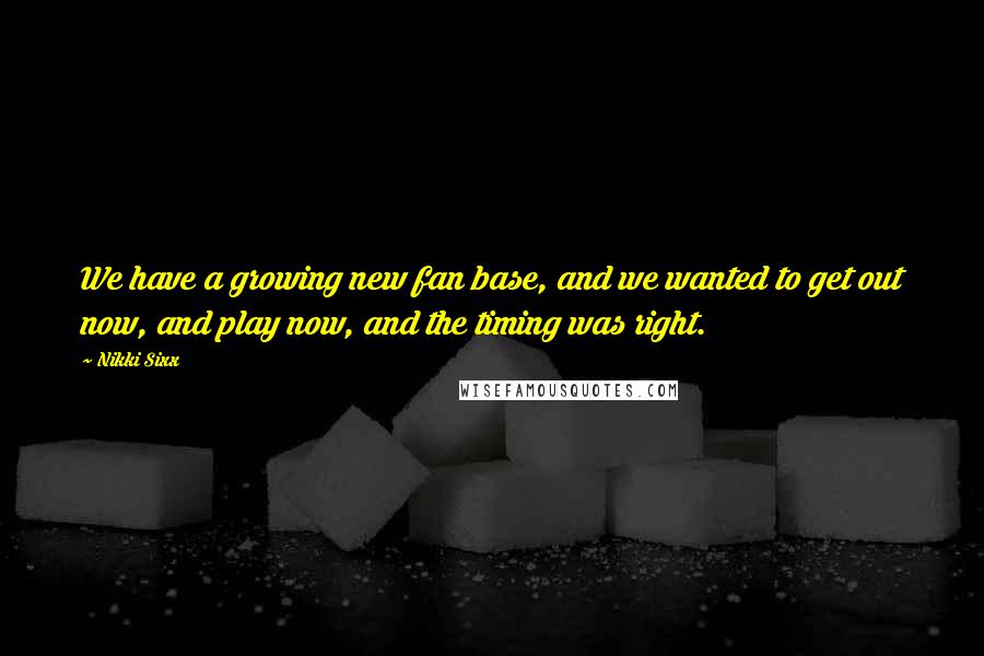Nikki Sixx Quotes: We have a growing new fan base, and we wanted to get out now, and play now, and the timing was right.