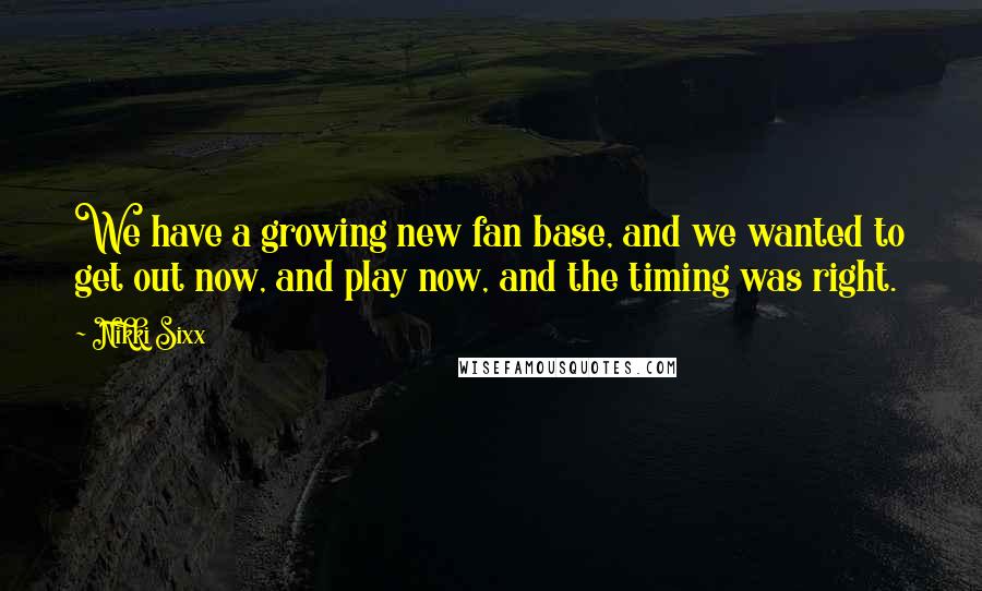 Nikki Sixx Quotes: We have a growing new fan base, and we wanted to get out now, and play now, and the timing was right.
