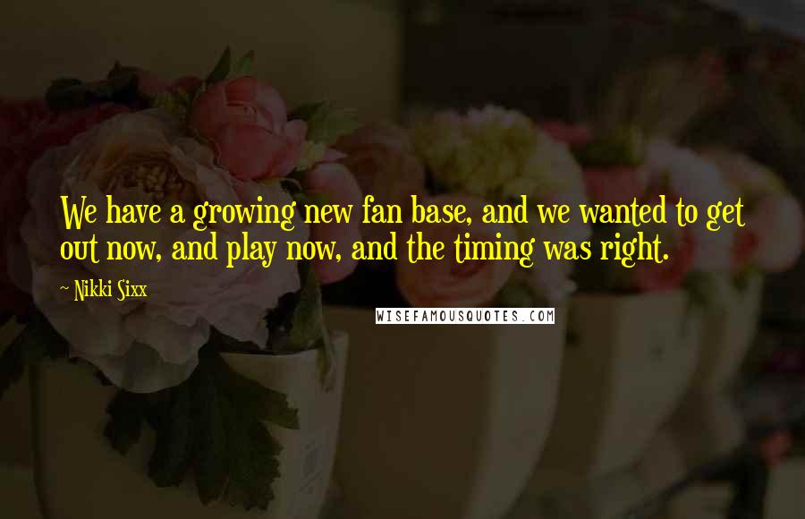Nikki Sixx Quotes: We have a growing new fan base, and we wanted to get out now, and play now, and the timing was right.