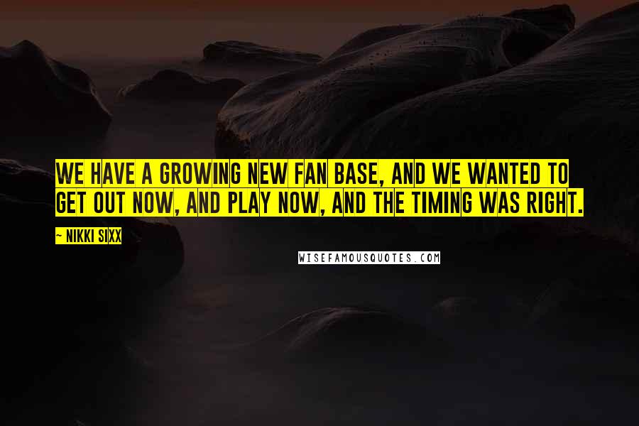 Nikki Sixx Quotes: We have a growing new fan base, and we wanted to get out now, and play now, and the timing was right.