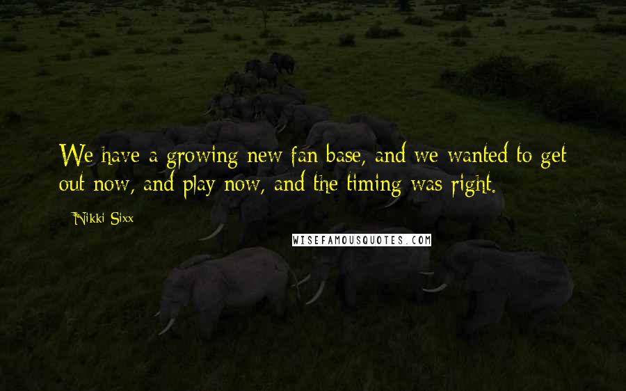 Nikki Sixx Quotes: We have a growing new fan base, and we wanted to get out now, and play now, and the timing was right.