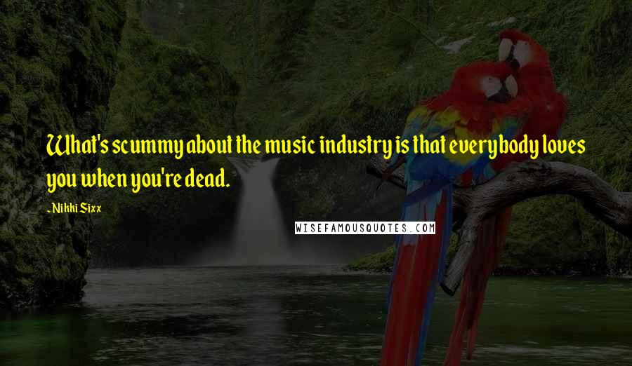 Nikki Sixx Quotes: What's scummy about the music industry is that everybody loves you when you're dead.