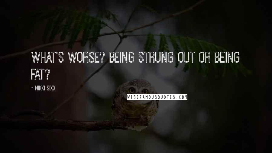 Nikki Sixx Quotes: What's worse? Being strung out or being fat?