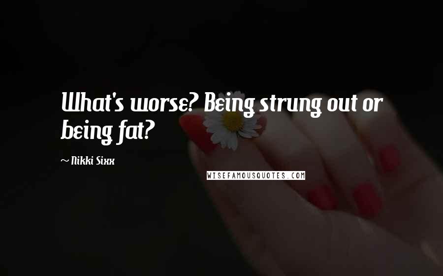 Nikki Sixx Quotes: What's worse? Being strung out or being fat?