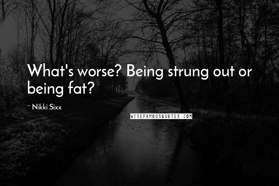 Nikki Sixx Quotes: What's worse? Being strung out or being fat?