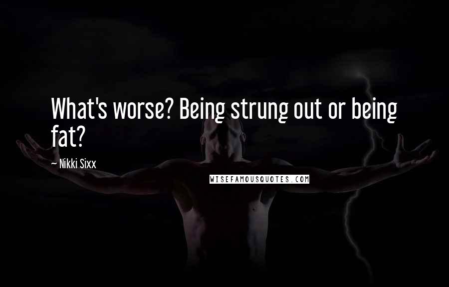 Nikki Sixx Quotes: What's worse? Being strung out or being fat?