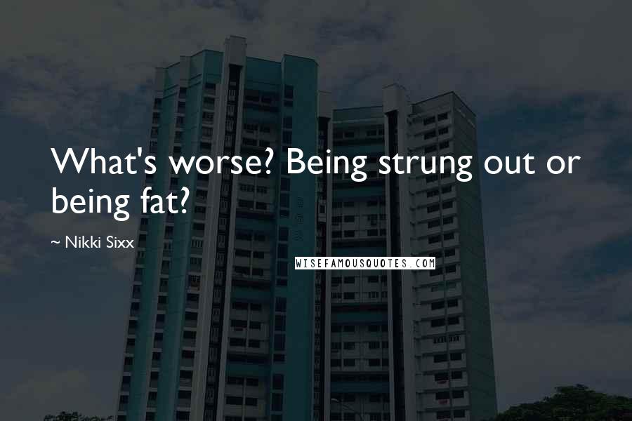 Nikki Sixx Quotes: What's worse? Being strung out or being fat?