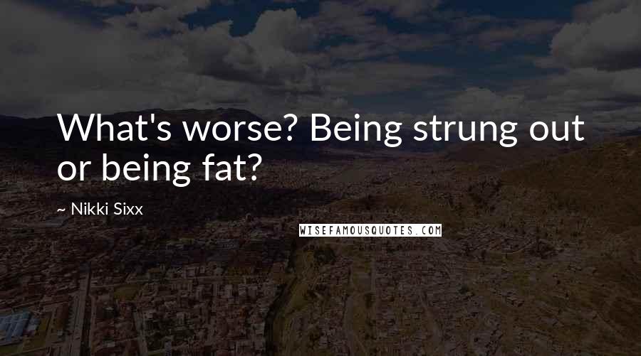 Nikki Sixx Quotes: What's worse? Being strung out or being fat?