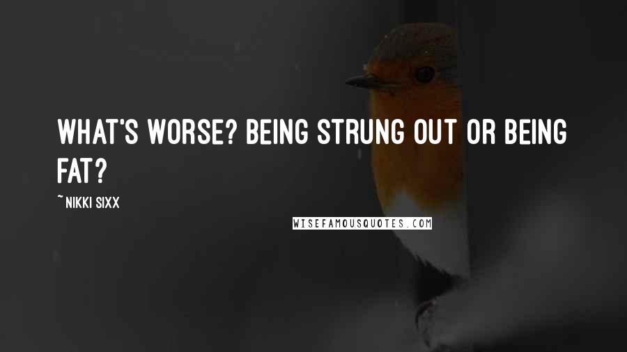 Nikki Sixx Quotes: What's worse? Being strung out or being fat?