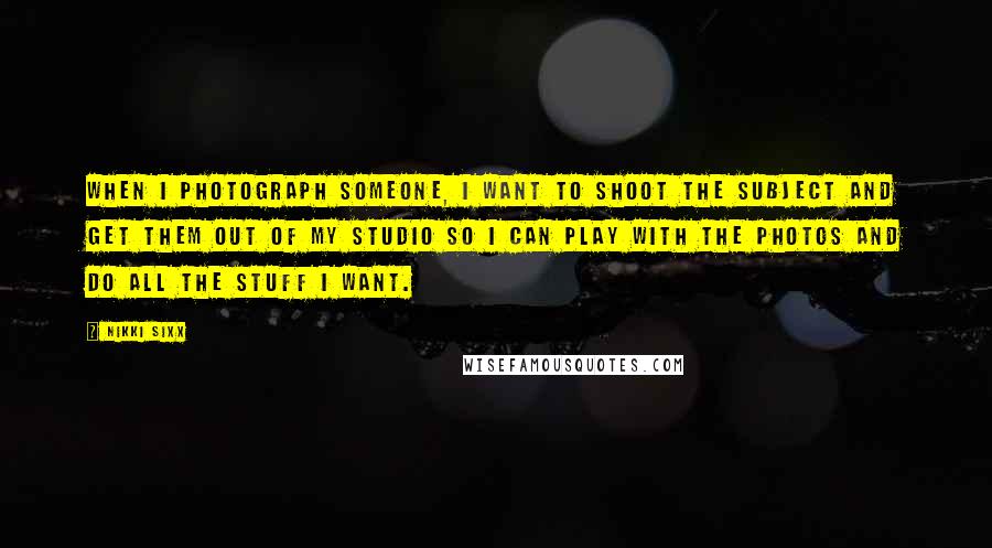 Nikki Sixx Quotes: When I photograph someone, I want to shoot the subject and get them out of my studio so I can play with the photos and do all the stuff I want.