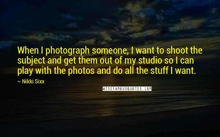 Nikki Sixx Quotes: When I photograph someone, I want to shoot the subject and get them out of my studio so I can play with the photos and do all the stuff I want.