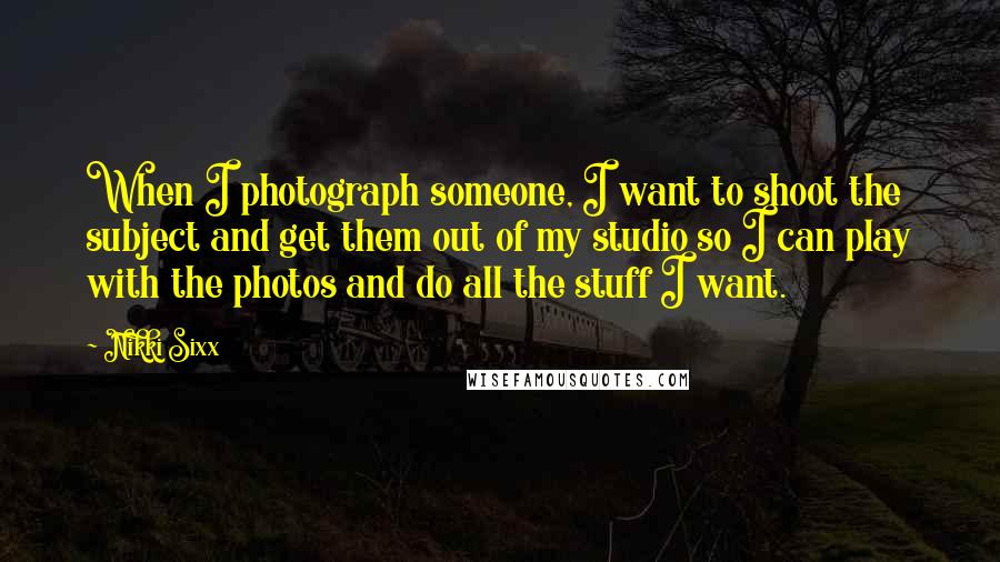 Nikki Sixx Quotes: When I photograph someone, I want to shoot the subject and get them out of my studio so I can play with the photos and do all the stuff I want.