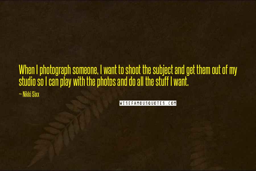 Nikki Sixx Quotes: When I photograph someone, I want to shoot the subject and get them out of my studio so I can play with the photos and do all the stuff I want.