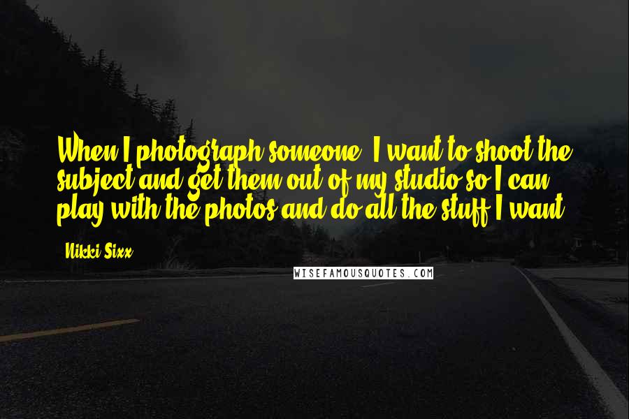 Nikki Sixx Quotes: When I photograph someone, I want to shoot the subject and get them out of my studio so I can play with the photos and do all the stuff I want.