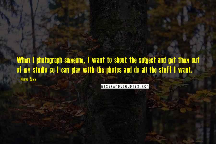 Nikki Sixx Quotes: When I photograph someone, I want to shoot the subject and get them out of my studio so I can play with the photos and do all the stuff I want.