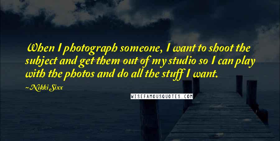 Nikki Sixx Quotes: When I photograph someone, I want to shoot the subject and get them out of my studio so I can play with the photos and do all the stuff I want.