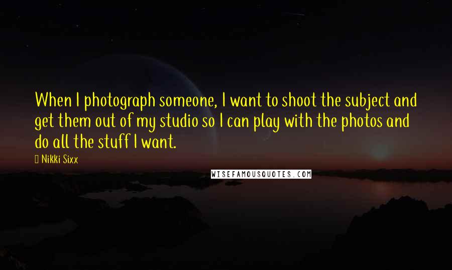 Nikki Sixx Quotes: When I photograph someone, I want to shoot the subject and get them out of my studio so I can play with the photos and do all the stuff I want.