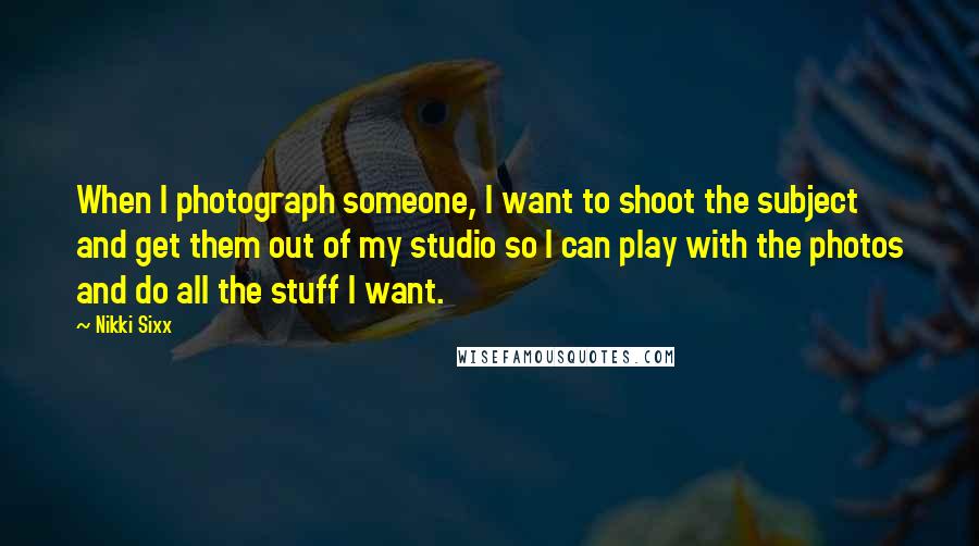 Nikki Sixx Quotes: When I photograph someone, I want to shoot the subject and get them out of my studio so I can play with the photos and do all the stuff I want.