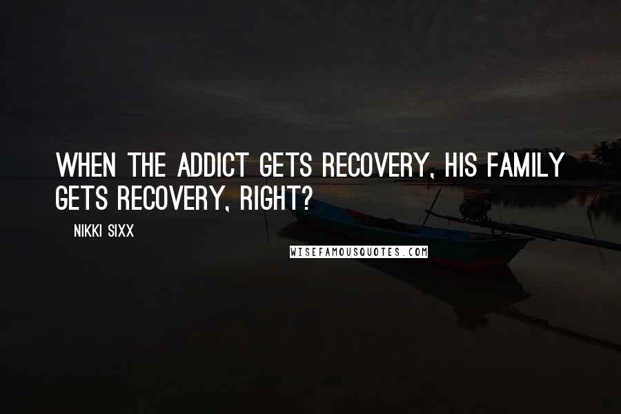 Nikki Sixx Quotes: When the addict gets recovery, his family gets recovery, right?