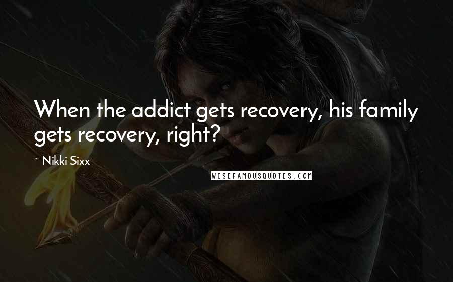 Nikki Sixx Quotes: When the addict gets recovery, his family gets recovery, right?