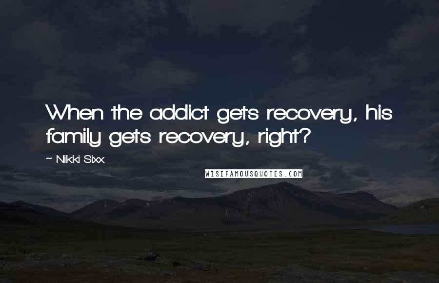 Nikki Sixx Quotes: When the addict gets recovery, his family gets recovery, right?