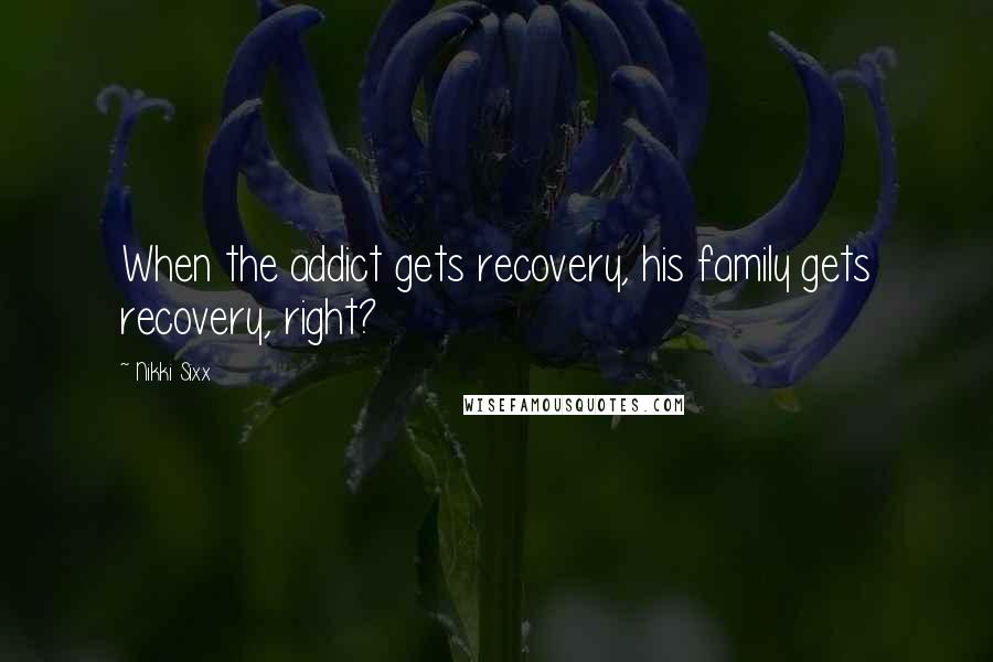 Nikki Sixx Quotes: When the addict gets recovery, his family gets recovery, right?