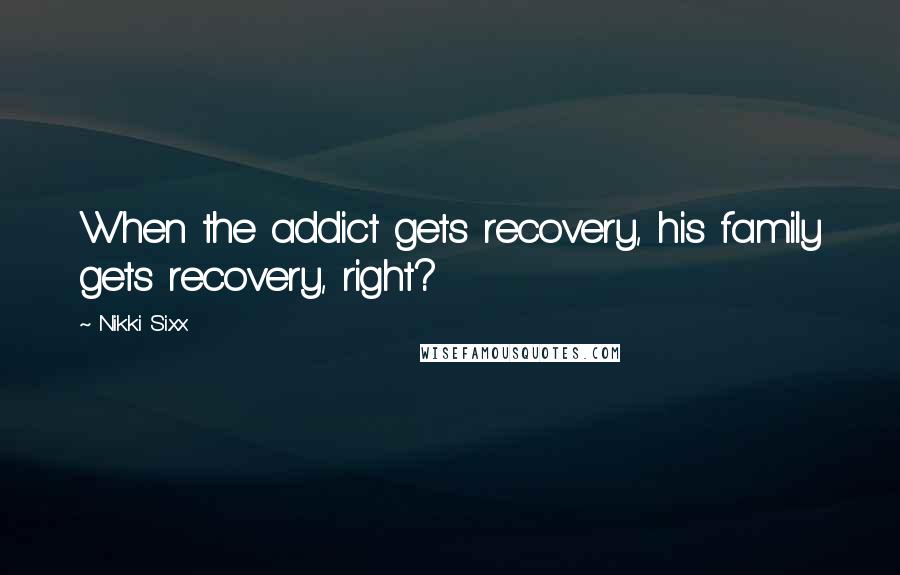 Nikki Sixx Quotes: When the addict gets recovery, his family gets recovery, right?