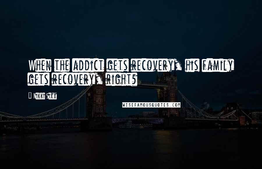 Nikki Sixx Quotes: When the addict gets recovery, his family gets recovery, right?