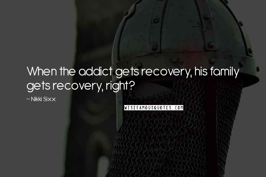 Nikki Sixx Quotes: When the addict gets recovery, his family gets recovery, right?