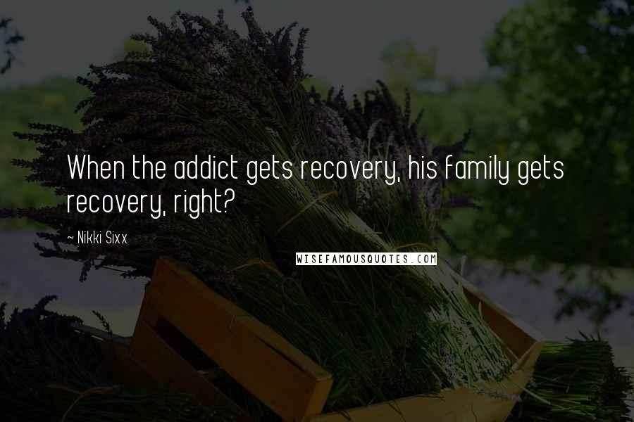 Nikki Sixx Quotes: When the addict gets recovery, his family gets recovery, right?