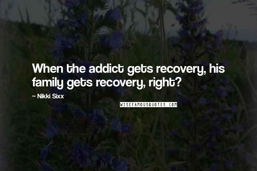 Nikki Sixx Quotes: When the addict gets recovery, his family gets recovery, right?