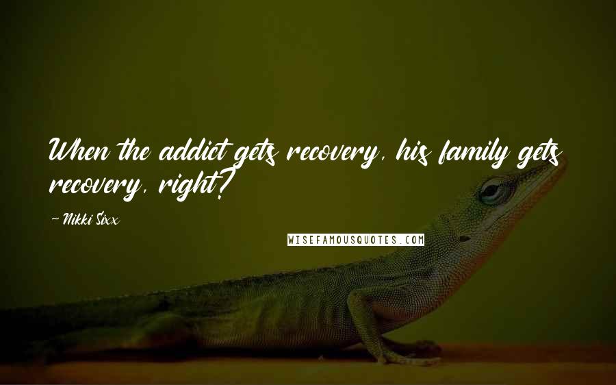 Nikki Sixx Quotes: When the addict gets recovery, his family gets recovery, right?